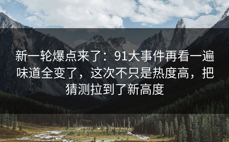 新一轮爆点来了:91大事件再看一遍味道全变了,这次不只是热度高,把猜测拉到了新高度 新一轮爆点来了:91大事件再看一遍味道全变了,这次不只是热度高,把猜测拉到了新高度
