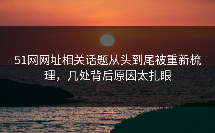 51网网址相关话题从头到尾被重新梳理，几处背后原因太扎眼