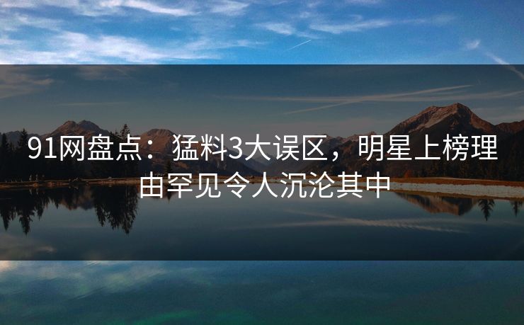 91网盘点：猛料3大误区，明星上榜理由罕见令人沉沦其中