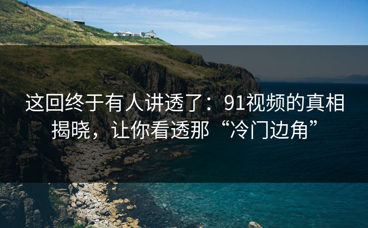 这回终于有人讲透了：91视频的真相揭晓，让你看透那“冷门边角”