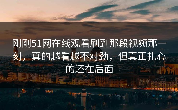 刚刚51网在线观看刷到那段视频那一刻,真的越看越不对劲,但真正扎心的还在后面 刚刚51网在线观看刷到那段视频那一刻,真的越看越不对劲,但真正扎心的还在后面