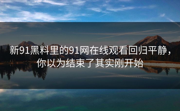 新91黑料里的91网在线观看回归平静，你以为结束了其实刚开始