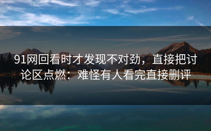 91网回看时才发现不对劲，直接把讨论区点燃：难怪有人看完直接删评