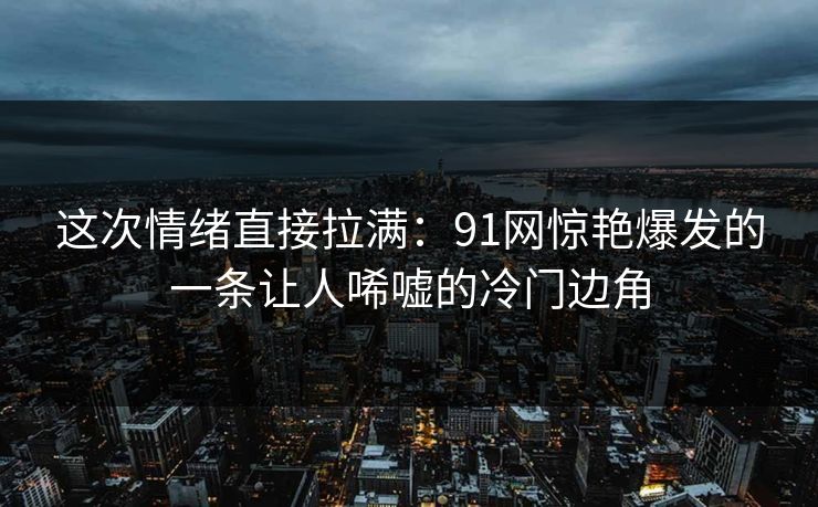 这次情绪直接拉满：91网惊艳爆发的一条让人唏嘘的冷门边角